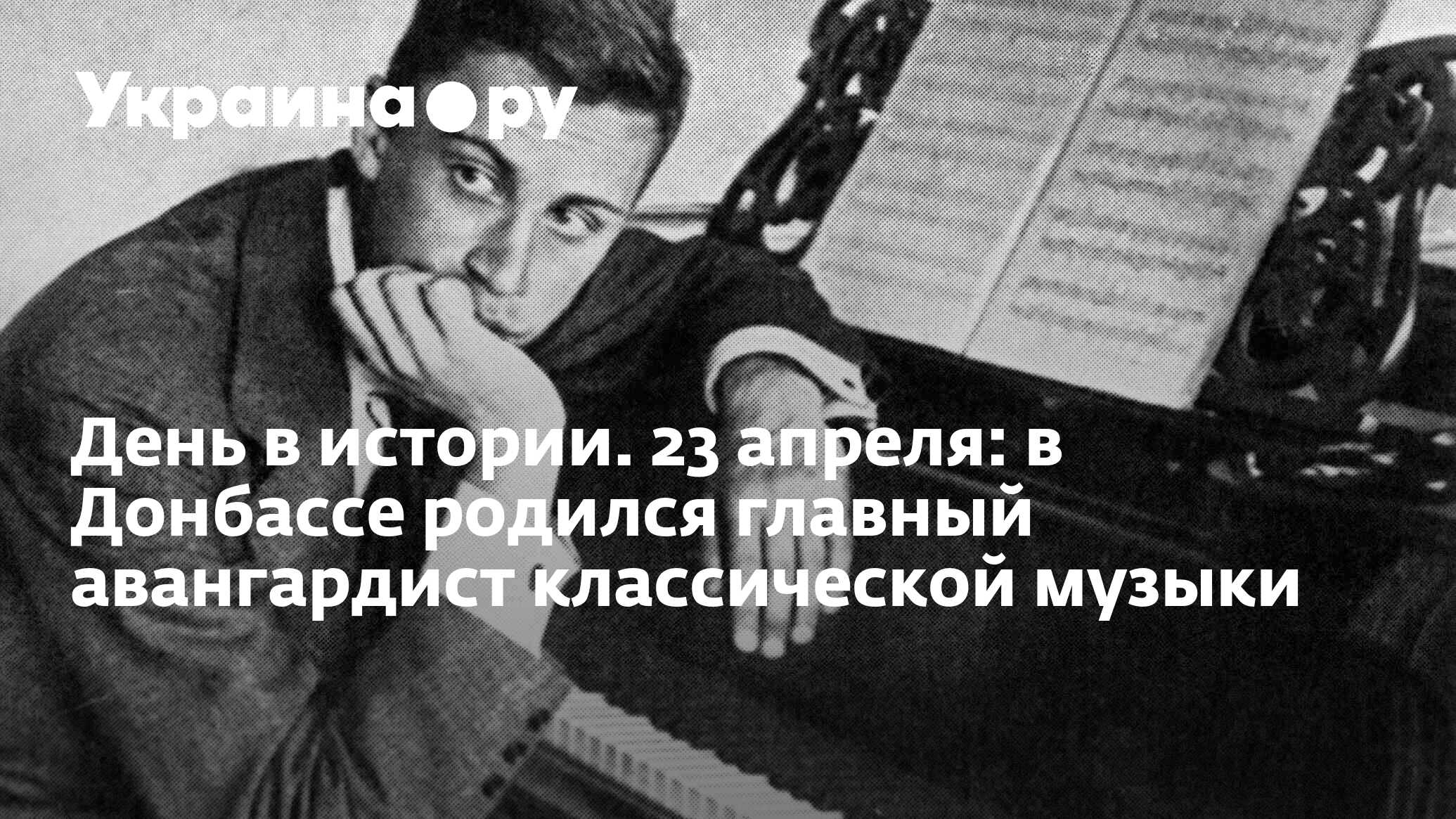 День в истории. 23 апреля: в Донбассе родился главный авангардист  классической музыки - 13.07.2022 Украина.ру