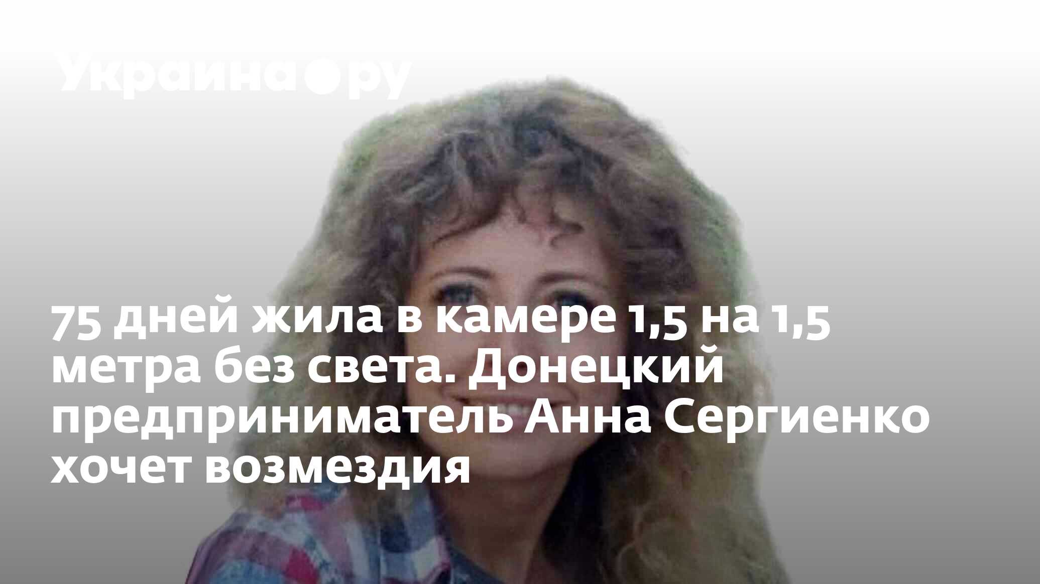 75 дней жила в камере 1,5 на 1,5 метра без света. Донецкий предприниматель  Анна Сергиенко хочет возмездия - 24.04.2023 Украина.ру