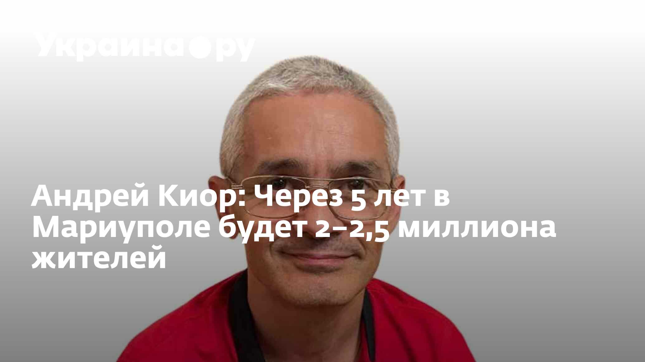 Андрей Киор: Через 5 лет в Мариуполе будет 2–2,5 миллиона жителей -  08.09.2023 Украина.ру