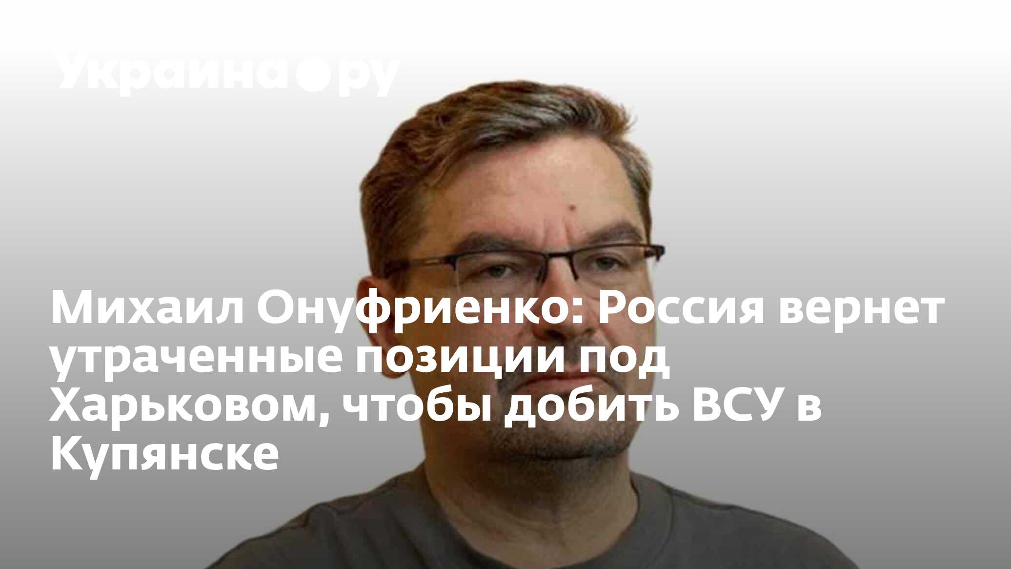 Михаил Онуфриенко: Россия вернет утраченные позиции под Харьковом, чтобы  добить ВСУ в Купянске - 14.05.2024 Украина.ру